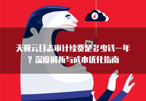 天翼云日志审计续费是多少钱一年？深度解析与成本优化指南
