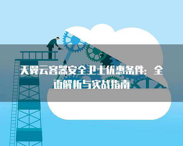 天翼云容器安全卫士优惠条件：全面解析与实战指南