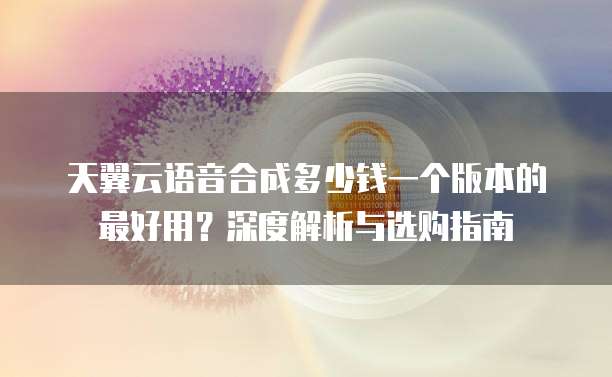 天翼云语音合成多少钱一个版本的最好用?深度解析与选购指南
