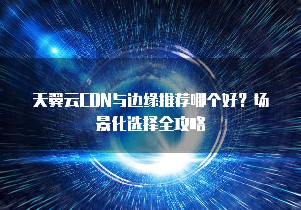 天翼云CDN与边缘推荐哪个好?场景化选择全攻略