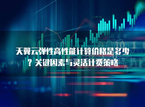 天翼云弹性高性能计算价格是多少?关键因素与灵活计费策略