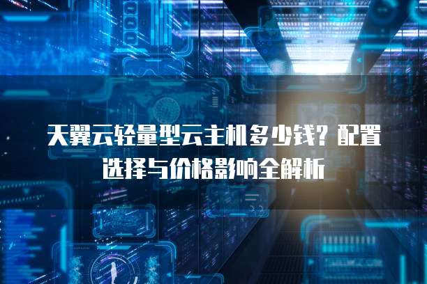 天翼云轻量型云主机多少钱？配置选择与价格影响全解析  