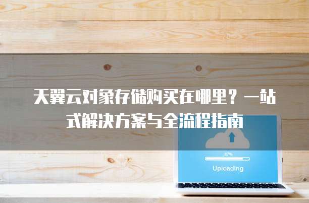 天翼云对象存储购买在哪里?一站式解决方案与全流程指南