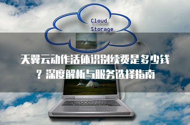 天翼云动作活体识别续费是多少钱?深度解析与服务选择指南