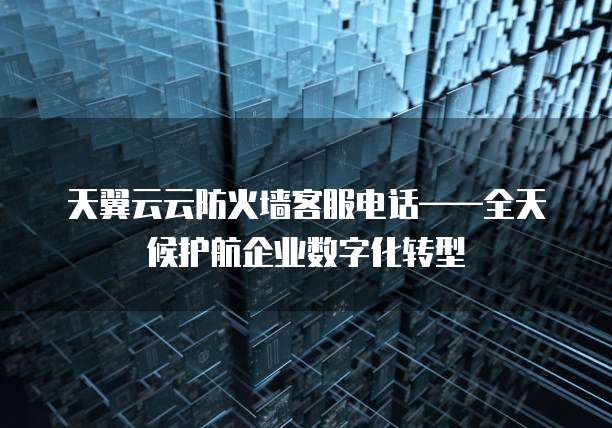 天翼云云防火墙客服电话——全天候护航企业数字化转型