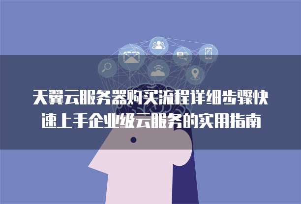 天翼云服务器购买流程详细步骤快速上手企业级云服务的实用指南