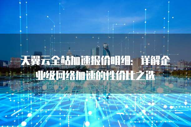 天翼云全站加速报价明细:详解企业级网络加速的性价比之选