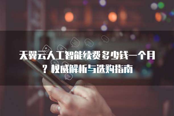 天翼云人工智能续费多少钱一个月?权威解析与选购指南