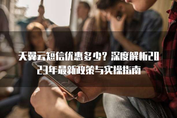 天翼云短信优惠多少?深度解析2023年最新政策与实操指南