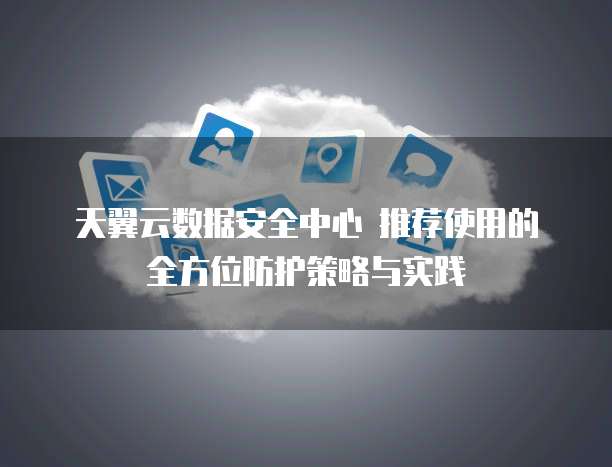 天翼云数据安全中心 推荐使用的全方位防护策略与实践