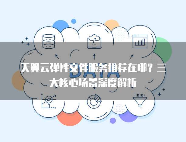 天翼云弹性文件服务推荐在哪?三大核心场景深度解析