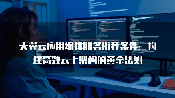 天翼云应用编排服务推荐条件:构建高效云上架构的黄金法则