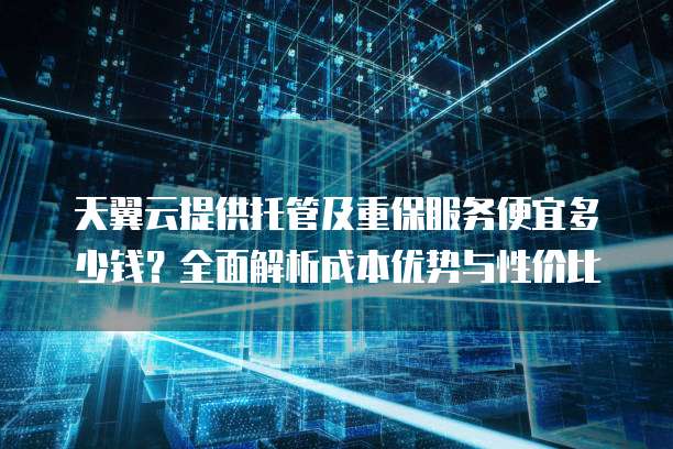 天翼云提供托管及重保服务便宜多少钱？全面解析成本优势与性价比