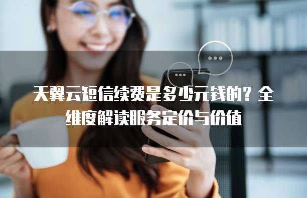 天翼云短信续费是多少元钱的？全维度解读服务定价与价值  