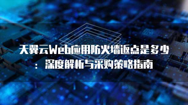 天翼云Web应用防火墙返点是多少:深度解析与采购策略指南