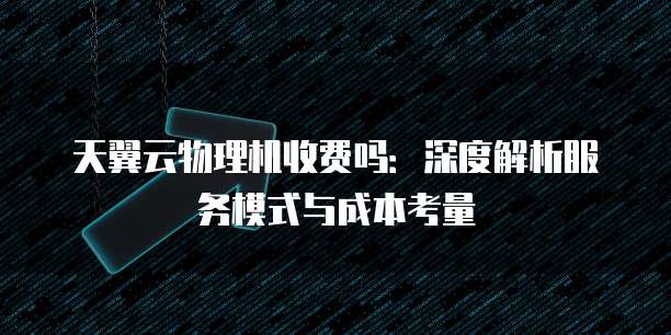 天翼云物理机收费吗:深度解析服务模式与成本考量