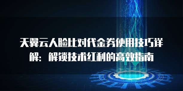天翼云人脸比对代金券使用技巧详解:解锁技术红利的高效指南