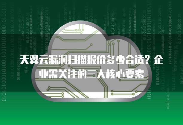 天翼云漏洞扫描报价多少合适?企业需关注的三大核心要素