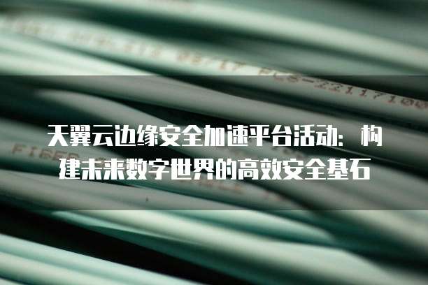 天翼云边缘安全加速平台活动：构建未来数字世界的高效安全基石