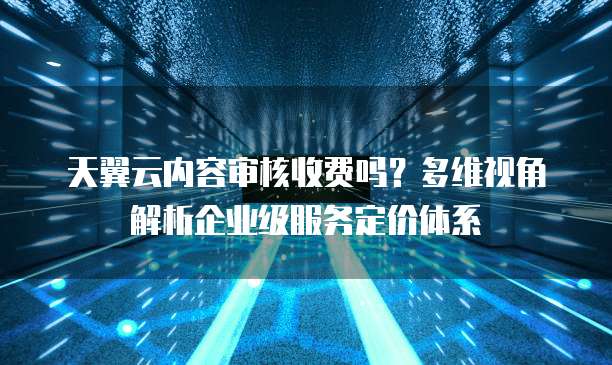天翼云内容审核收费吗？多维视角解析企业级服务定价体系  