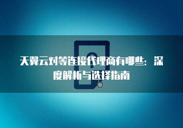 天翼云对等连接代理商有哪些:深度解析与选择指南
