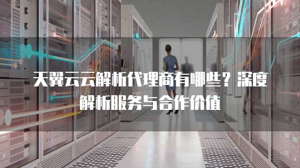 天翼云云解析代理商有哪些?深度解析服务与合作价值