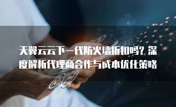 天翼云云下一代防火墙折扣吗?深度解析代理商合作与成本优化策略