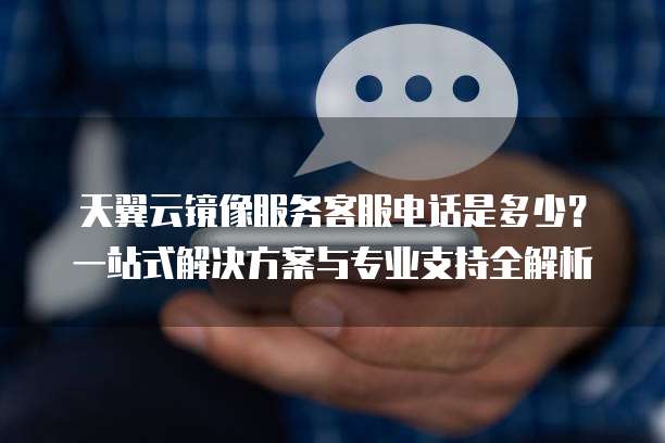天翼云镜像服务客服电话是多少?一站式解决方案与专业支持全解析