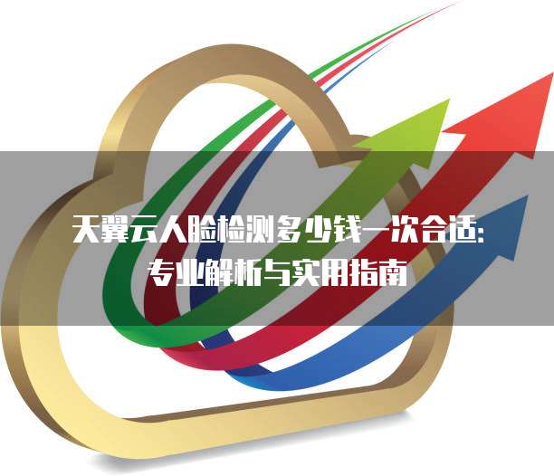 天翼云人脸检测多少钱一次合适：专业解析与实用指南