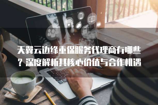 天翼云边缘重保服务代理商有哪些?深度解析其核心价值与合作机遇