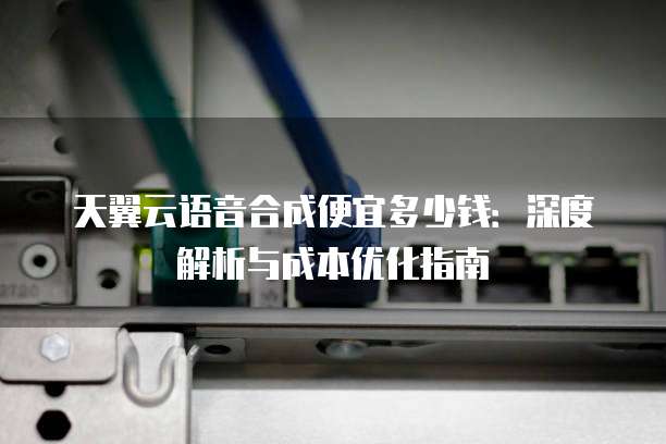 天翼云语音合成便宜多少钱：深度解析与成本优化指南