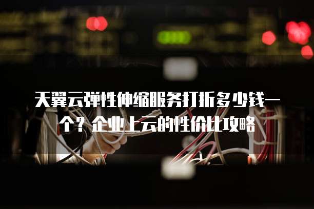 天翼云弹性伸缩服务打折多少钱一个?企业上云的性价比攻略