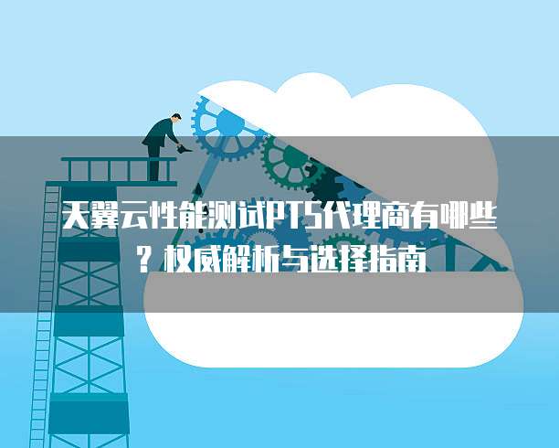 天翼云性能测试PTS代理商有哪些?权威解析与选择指南