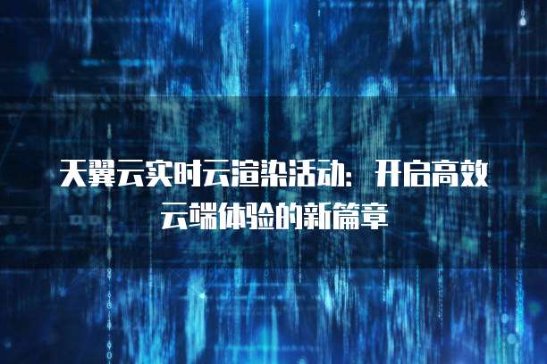 天翼云实时云渲染活动:开启高效云端体验的新篇章
