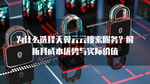 为什么选择天翼云云搜索服务?解析其成本优势与实际价值