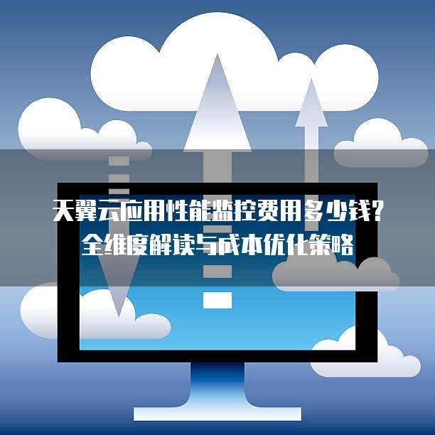天翼云应用性能监控费用多少钱?全维度解读与成本优化策略