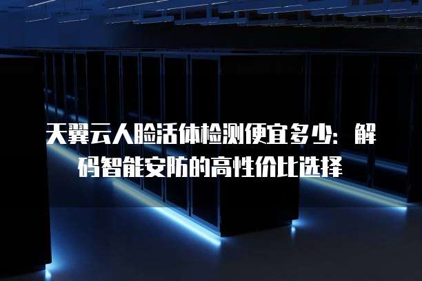 天翼云人脸活体检测便宜多少:解码智能安防的高性价比选择