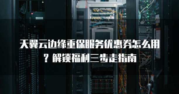 天翼云边缘重保服务优惠券怎么用?解锁福利三步走指南