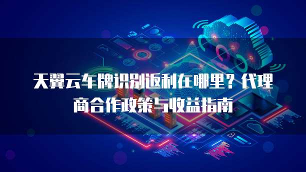 天翼云车牌识别返利在哪里?代理商合作政策与收益指南