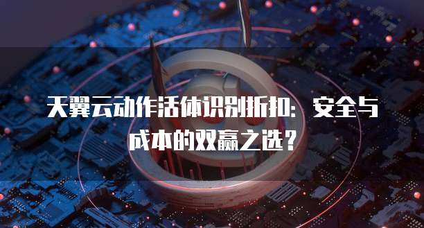 天翼云动作活体识别折扣:安全与成本的双赢之选?