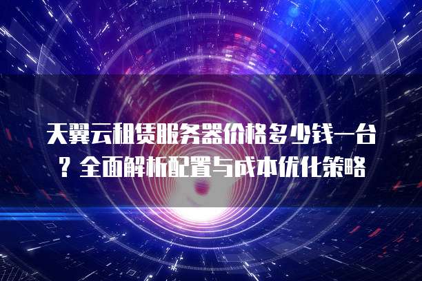 天翼云租赁服务器价格多少钱一台？全面解析配置与成本优化策略