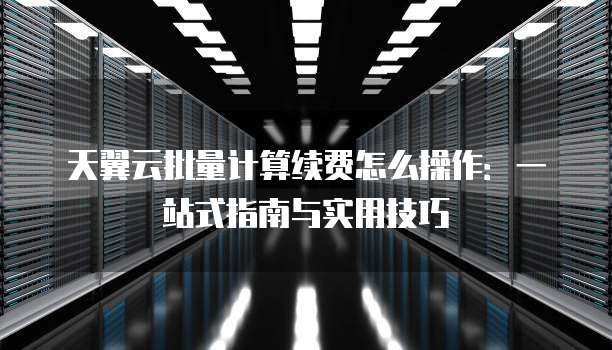 天翼云批量计算续费怎么操作：一站式指南与实用技巧