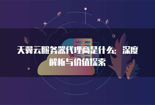 天翼云服务器代理商是什么:深度解析与价值探索