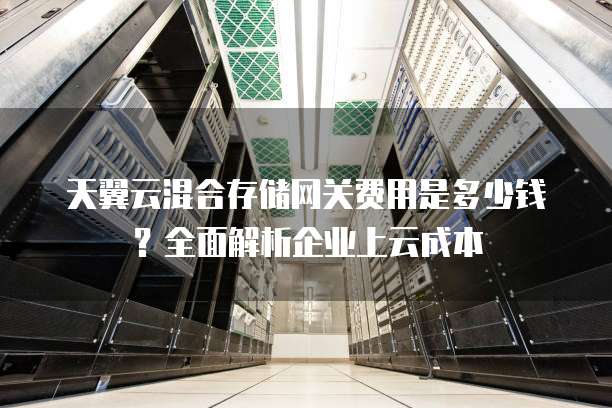 天翼云混合存储网关费用是多少钱？全面解析企业上云成本