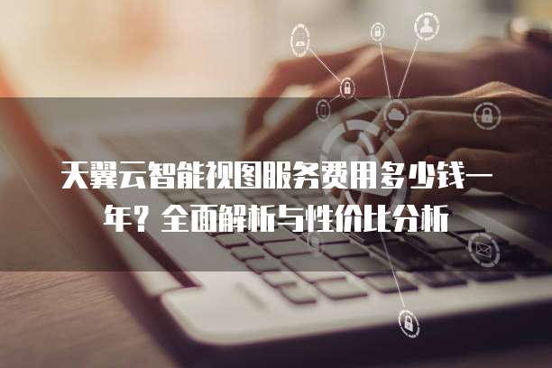 天翼云智能视图服务费用多少钱一年?全面解析与性价比分析