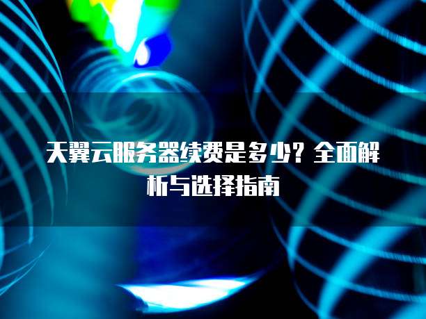 天翼云服务器续费是多少?全面解析与选择指南