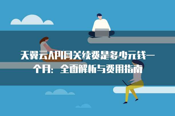 天翼云API网关续费是多少元钱一个月:全面解析与费用指南