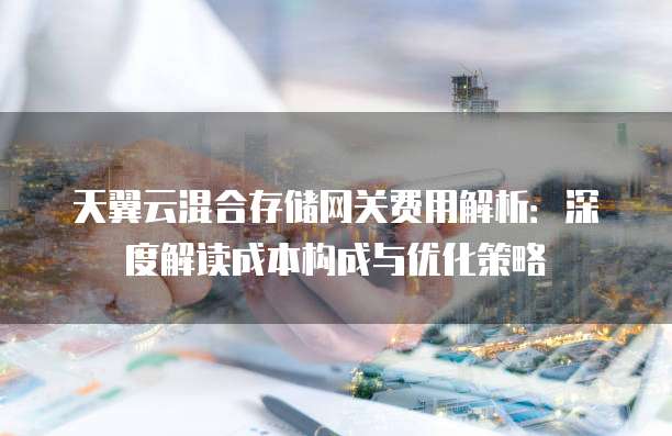 天翼云混合存储网关费用解析:深度解读成本构成与优化策略