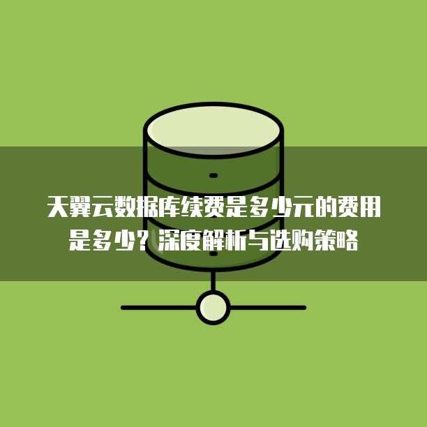 天翼云数据库续费是多少元的费用是多少?深度解析与选购策略