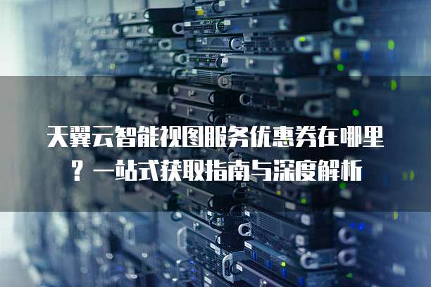 天翼云智能视图服务优惠券在哪里?一站式获取指南与深度解析